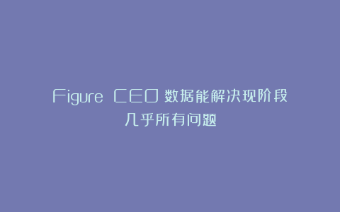 Figure CEO：数据能解决现阶段几乎所有问题