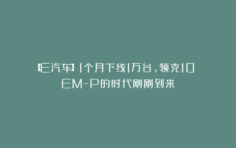 【E汽车】1个月下线1万台，领克10 EM-P的时代刚刚到来