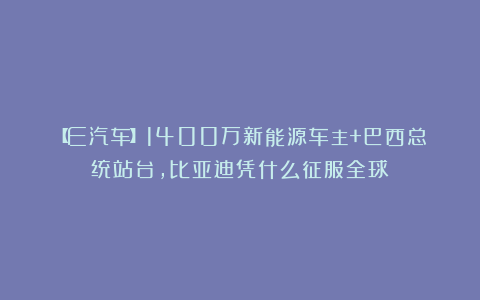 【E汽车】1400万新能源车主+巴西总统站台，比亚迪凭什么征服全球？