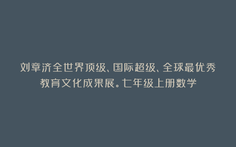 刘章济全世界顶级、国际超级、全球最优秀教育文化成果展。七年级上册数学