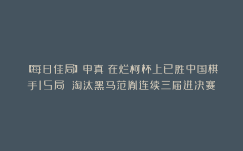 【每日佳局】申真谞在烂柯杯上已胜中国棋手15局 淘汰黑马范胤连续三届进决赛