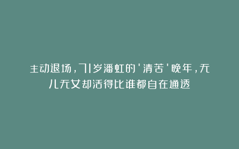主动退场，71岁潘虹的’清苦’晚年，无儿无女却活得比谁都自在通透