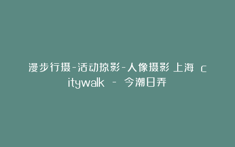 漫步行摄-活动掠影-人像摄影丨上海 citywalk – 今潮8弄