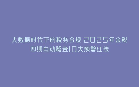 大数据时代下的税务合规：2025年金税四期自动稽查10大预警红线