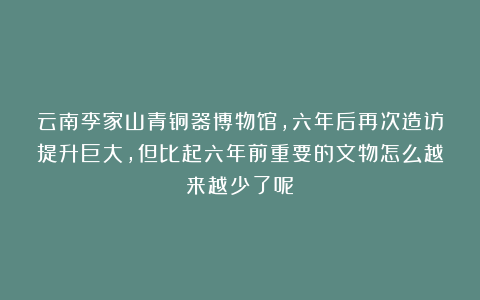 云南李家山青铜器博物馆，六年后再次造访提升巨大，但比起六年前重要的文物怎么越来越少了呢？