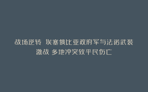 战场逆转？！埃塞俄比亚政府军与法诺武装激战！多地冲突致平民伤亡