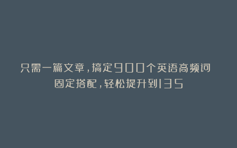 只需一篇文章，搞定900个英语高频词 固定搭配，轻松提升到135