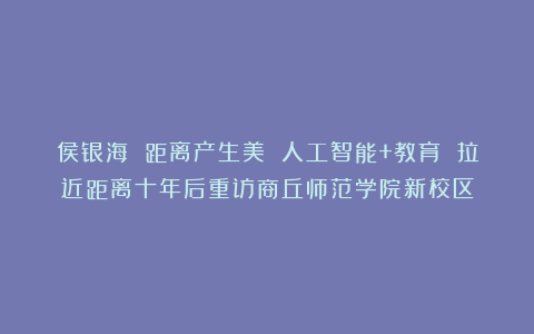侯银海 距离产生美 人工智能+教育 拉近距离十年后重访商丘师范学院新校区