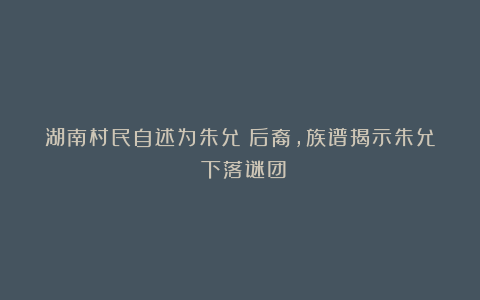 湖南村民自述为朱允炆后裔，族谱揭示朱允炆下落谜团