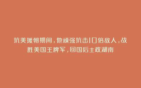 抗美援朝期间,他顽强抗击10倍敌人,战胜美国王牌军,回国后主政湖南