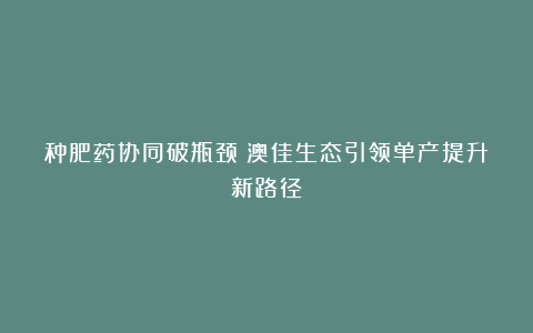 种肥药协同破瓶颈!澳佳生态引领单产提升新路径