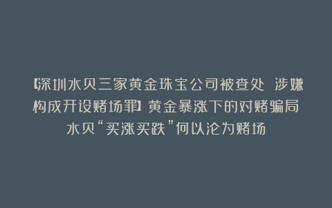 【深圳水贝三家黄金珠宝公司被查处 涉嫌构成开设赌场罪】黄金暴涨下的对赌骗局：水贝“买涨买跌”何以沦为赌场？
