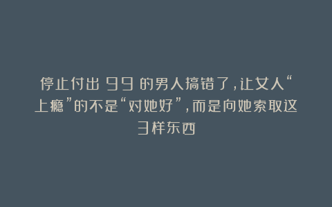 停止付出！99%的男人搞错了，让女人“上瘾”的不是“对她好”，而是向她索取这3样东西