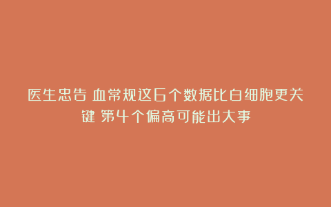医生忠告：血常规这6个数据比白细胞更关键！第4个偏高可能出大事