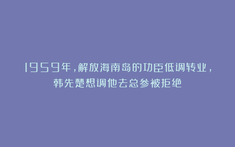 1959年，解放海南岛的功臣低调转业，韩先楚想调他去总参被拒绝