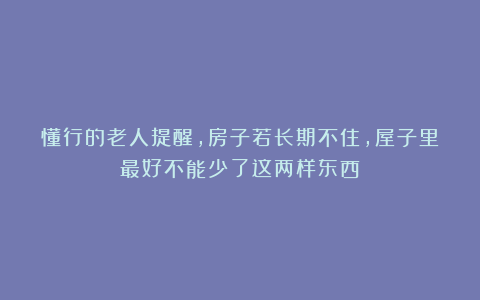 懂行的老人提醒,房子若长期不住,屋子里最好不能少了这两样东西