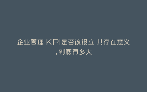 企业管理：KPI是否该设立？其存在意义，到底有多大？