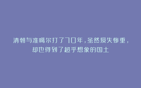 清朝与准噶尔打了70年,虽然损失惨重,却也得到了超乎想象的国土