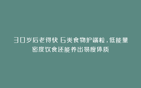 30岁后老得快？6类食物护端粒，低能量密度饮食还能养出易瘦体质