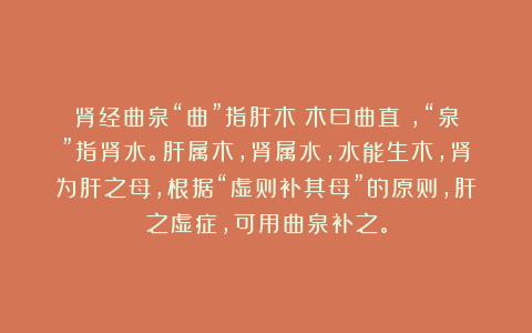 肾经曲泉“曲”指肝木（木曰曲直），“泉”指肾水。肝属木，肾属水，水能生木，肾为肝之母，根据“虚则补其母”的原则，肝之虚症，可用曲泉补之。