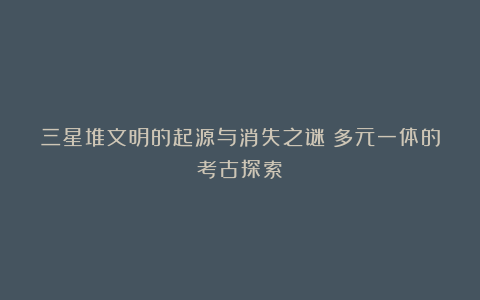 三星堆文明的起源与消失之谜：多元一体的考古探索