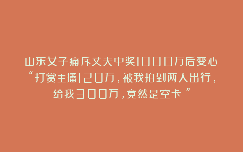 山东女子痛斥丈夫中奖1000万后变心!“打赏主播120万,被我拍到两人出行,给我300万,竟然是空卡!”
