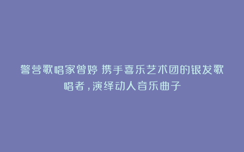 警营歌唱家曾婷:携手喜乐艺术团的银发歌唱者,演绎动人音乐曲子