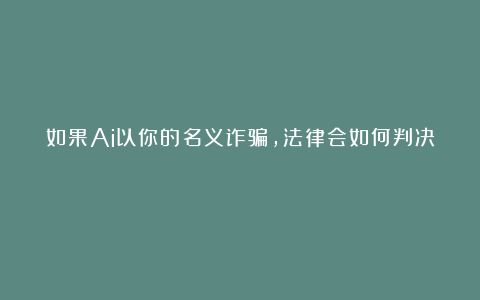如果Ai以你的名义诈骗，法律会如何判决？
