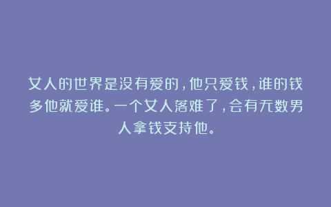 女人的世界是没有爱的，他只爱钱，谁的钱多他就爱谁。一个女人落难了，会有无数男人拿钱支持他。