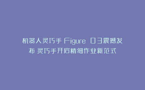 机器人灵巧手：Figure 03震撼发布！灵巧手开启精细作业新范式