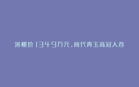 落槌价：1349万元，商代青玉高冠人首