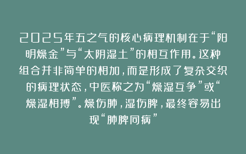 2025年五之气的核心病理机制在于“阳明燥金”与“太阴湿土”的相互作用。这种组合并非简单的相加，而是形成了复杂交织的病理状态，中医称之为“燥湿互争”或“燥湿相搏”。燥伤肺，湿伤脾，最终容易出现“肺脾同病”