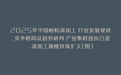 2025年中国柑桔深加工‌行业发展现状、竞争格局及趋势研判：产业集群效应凸显，深加工规模持续扩大[图]