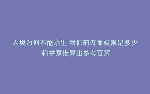 人类为何不能永生？我们的寿命极限是多少？科学家推算出参考答案