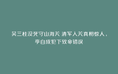 吴三桂没死守山海关？清军入关真相惊人，李自成犯下致命错误！