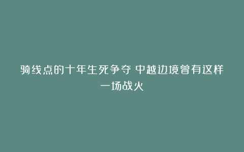 骑线点的十年生死争夺！中越边境曾有这样一场战火