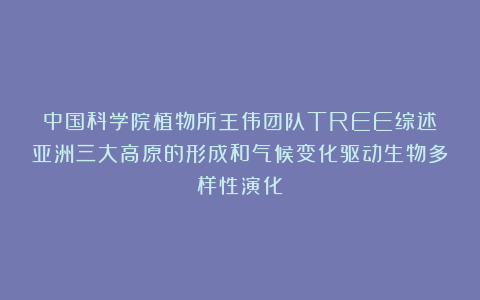 中国科学院植物所王伟团队TREE综述丨亚洲三大高原的形成和气候变化驱动生物多样性演化