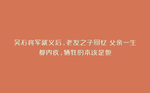 吴石将军就义后,老友之子回忆:父亲一生都内疚,牺牲的本该是他