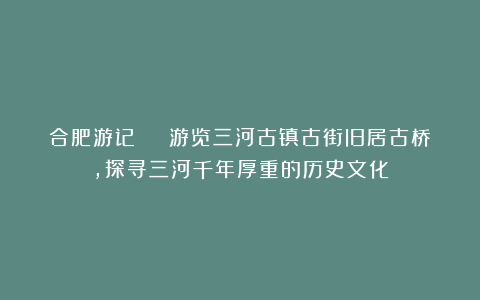 合肥游记 | 游览三河古镇古街旧居古桥，探寻三河千年厚重的历史文化