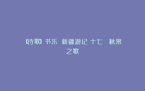 【诗歌】书乐：‌新疆游记（十七） 秋果之歌