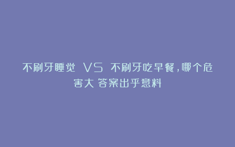 不刷牙睡觉 VS 不刷牙吃早餐，哪个危害大？答案出乎意料！