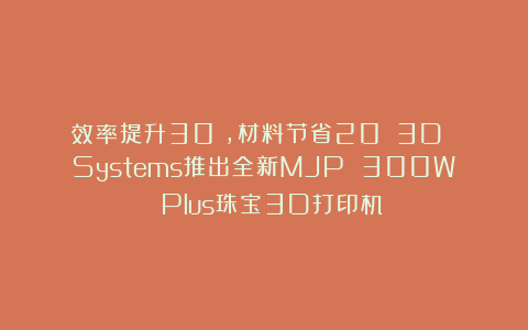 效率提升30%，材料节省20%：3D Systems推出全新MJP 300W Plus珠宝3D打印机