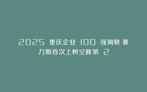 2025 重庆企业 100 强揭晓：赛力斯首次上榜空降第 2