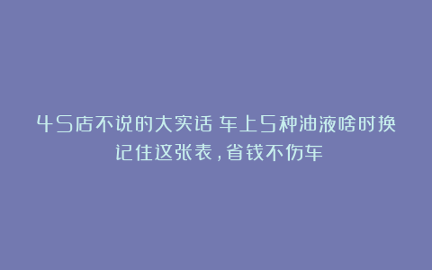 4S店不说的大实话！车上5种油液啥时换？记住这张表，省钱不伤车