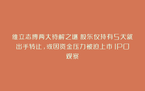 维立志博两大待解之谜：股东仅持有5天就出手转让，或因资金压力被迫上市｜IPO观察