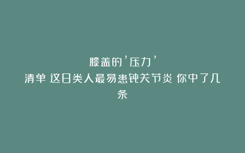 膝盖的’压力’清单：这8类人最易患骨关节炎！你中了几条？