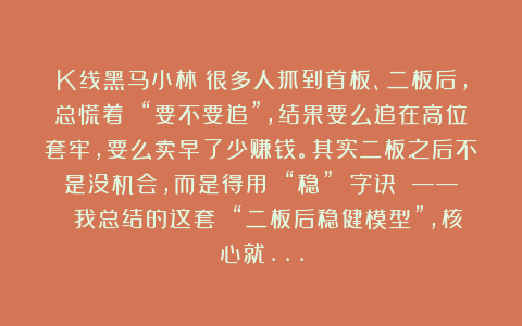 K线黑马小林：很多人抓到首板、二板后，总慌着 “要不要追”，结果要么追在高位套牢，要么卖早了少赚钱。其实二板之后不是没机会，而是得用 “稳” 字诀 —— 我总结的这套 “二板后稳健模型”，核心就…