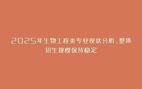 2025年生物工程类专业现状分析，整体招生规模保持稳定