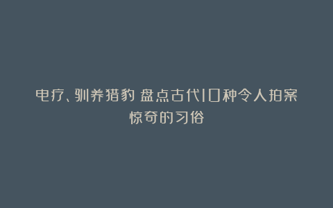电疗、驯养猎豹:盘点古代10种令人拍案惊奇的习俗
