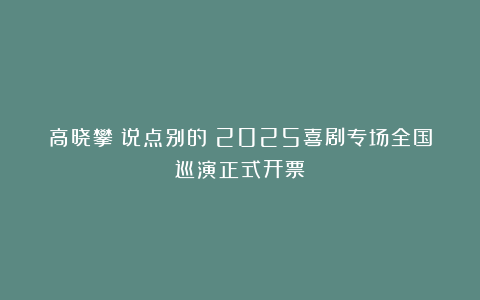 高晓攀《说点别的》2025喜剧专场全国巡演正式开票！